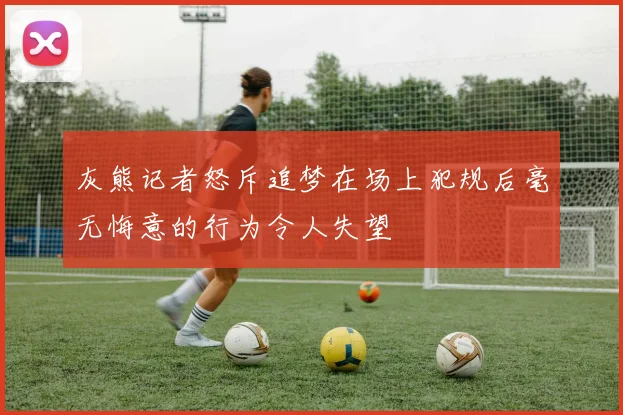 灰熊记者怒斥追梦在场上犯规后毫无悔意的行为令人失望