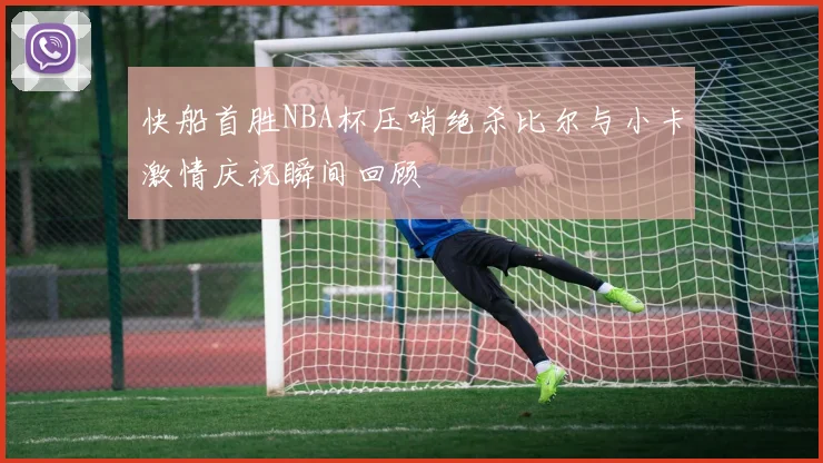 快船首胜NBA杯压哨绝杀比尔与小卡激情庆祝瞬间回顾
