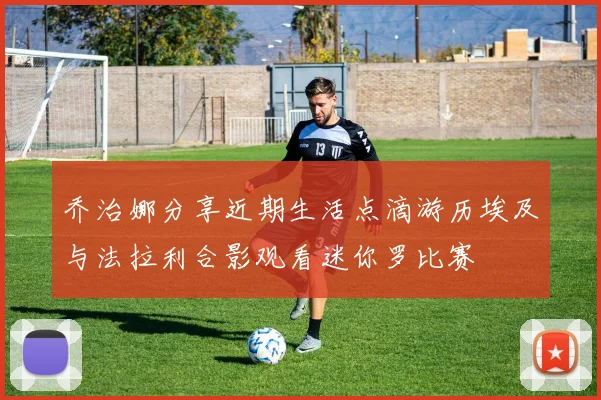 乔治娜分享近期生活点滴游历埃及与法拉利合影观看迷你罗比赛