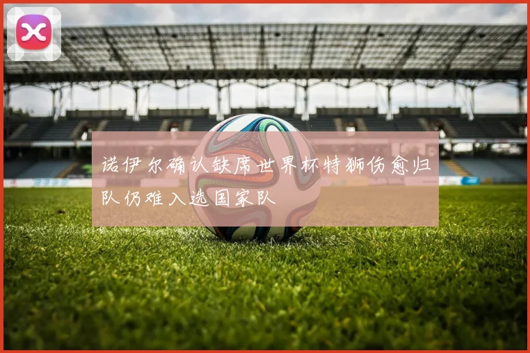 诺伊尔确认缺席世界杯特狮伤愈归队仍难入选国家队