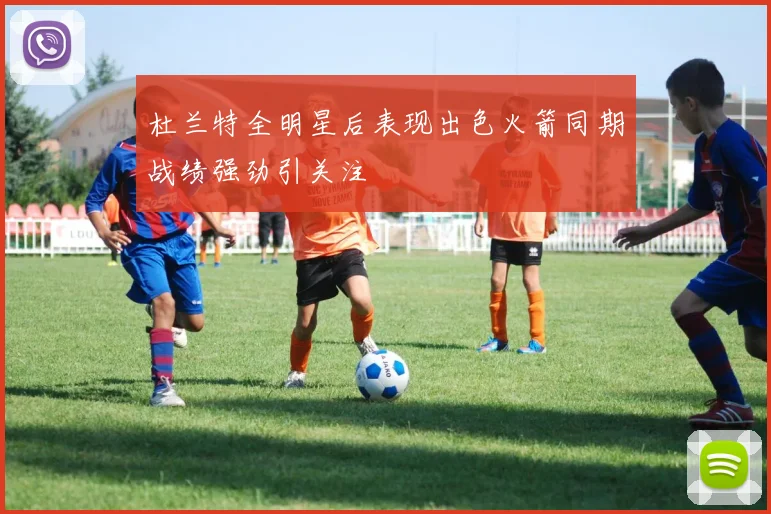 杜兰特全明星后表现出色火箭同期战绩强劲引关注