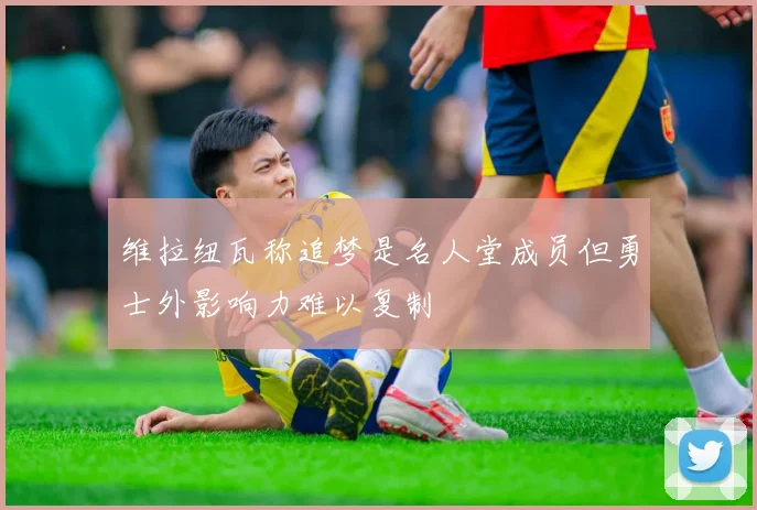 维拉纽瓦称追梦是名人堂成员但勇士外影响力难以复制