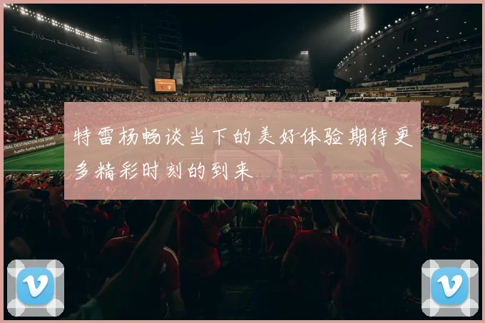 特雷杨畅谈当下的美好体验期待更多精彩时刻的到来