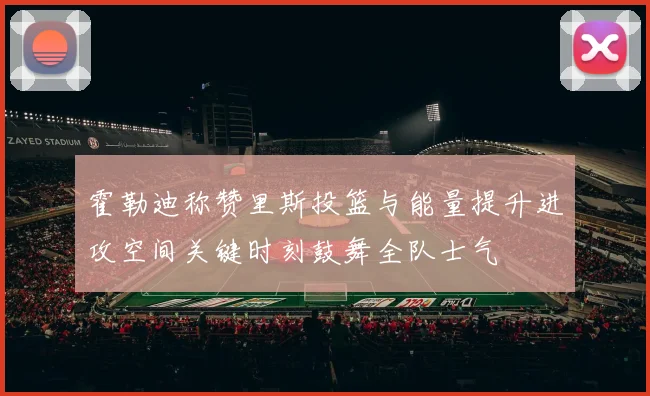 霍勒迪称赞里斯投篮与能量提升进攻空间关键时刻鼓舞全队士气