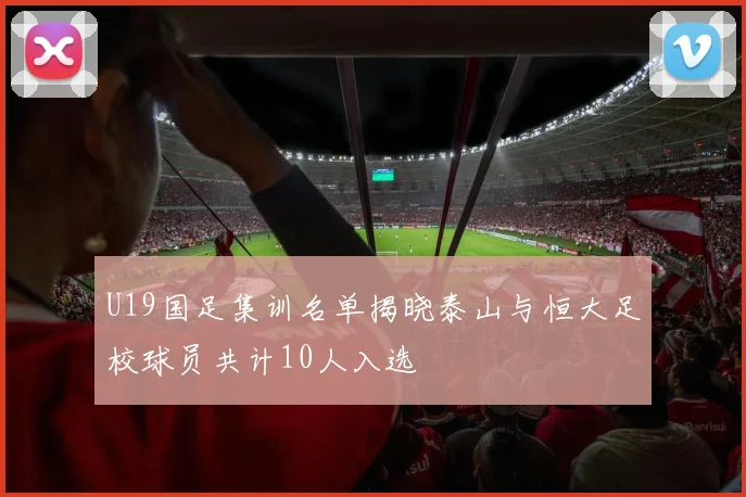U19国足集训名单揭晓泰山与恒大足校球员共计10人入选