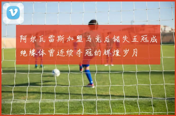 阿尔瓦雷斯加盟马竞后错失五冠成绝缘体曾连续夺冠的辉煌岁月