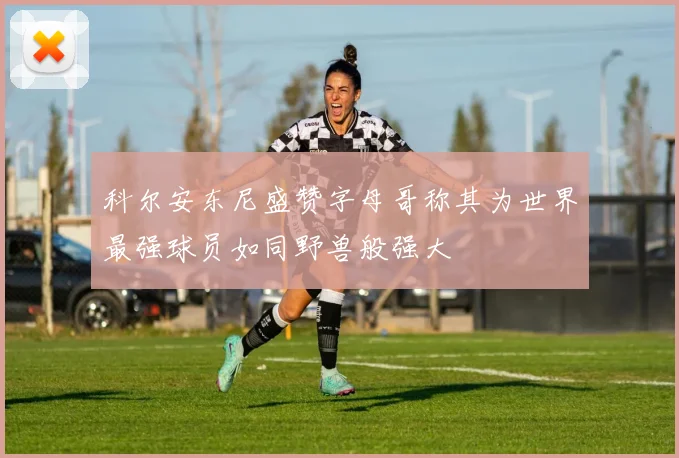 科尔安东尼盛赞字母哥称其为世界最强球员如同野兽般强大