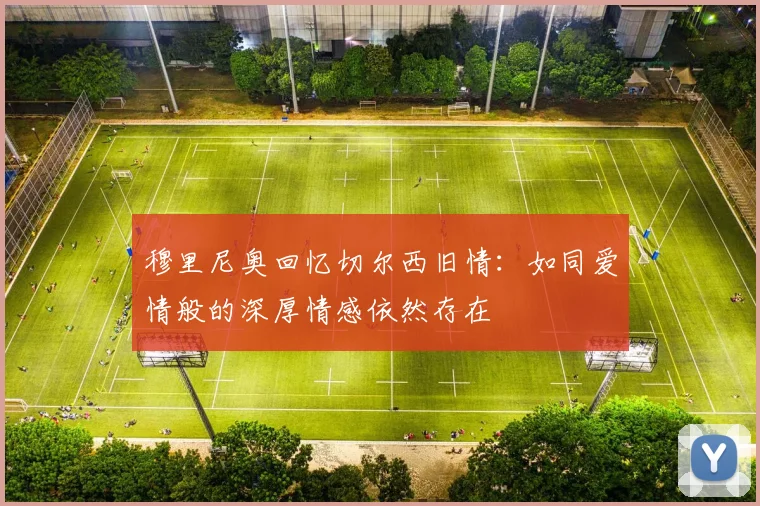 穆里尼奥回忆切尔西旧情：如同爱情般的深厚情感依然存在