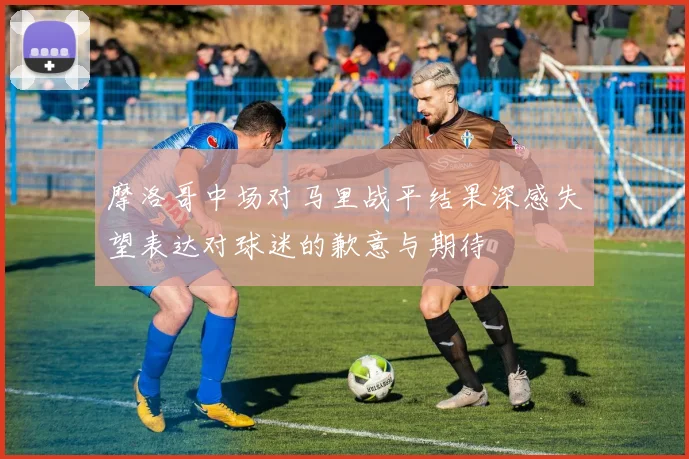摩洛哥中场对马里战平结果深感失望表达对球迷的歉意与期待