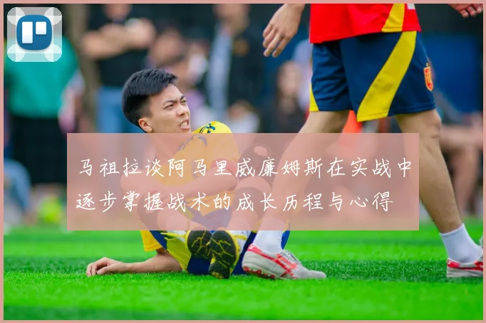 马祖拉谈阿马里威廉姆斯在实战中逐步掌握战术的成长历程与心得