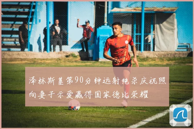 泽林斯基第90分钟远射绝杀庆祝照向妻子示爱赢得国家德比荣耀
