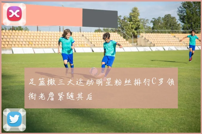 足篮橄三大运动明星粉丝排行C罗领衔老詹紧随其后