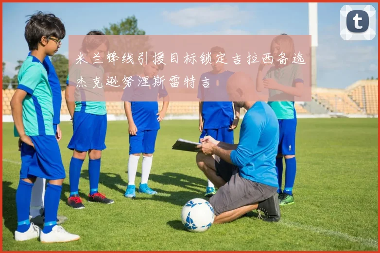 米兰锋线引援目标锁定吉拉西备选杰克逊努涅斯雷特吉
