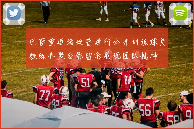 巴萨重返诺坎普进行公开训练球员教练齐聚合影留念展现团队精神