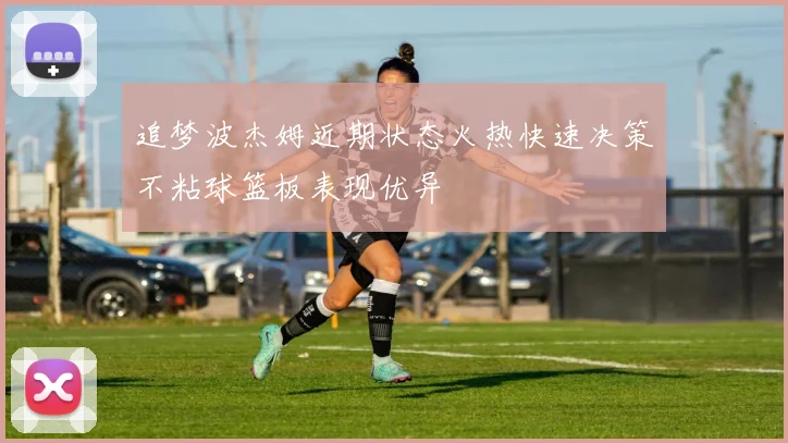 追梦波杰姆近期状态火热快速决策不粘球篮板表现优异