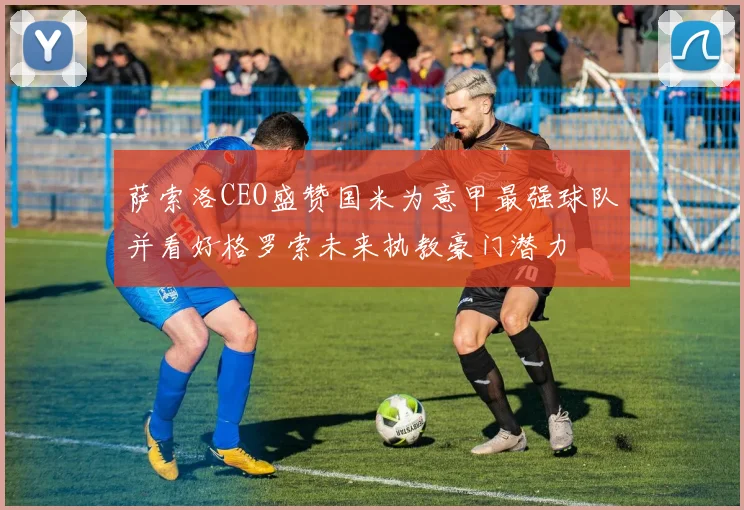 萨索洛CEO盛赞国米为意甲最强球队并看好格罗索未来执教豪门潜力