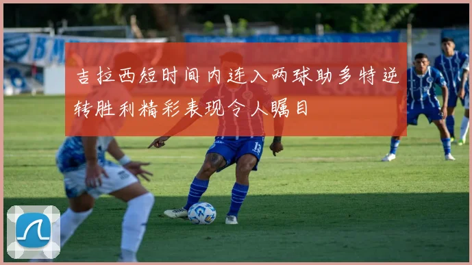 吉拉西短时间内连入两球助多特逆转胜利精彩表现令人瞩目
